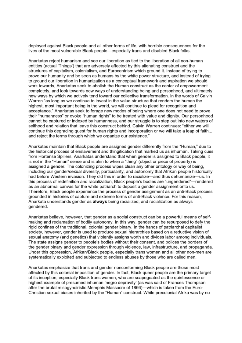 deployed against Black people and all other forms of life, with horrible consequences for the
lives of the most vulnerable Black people—especially trans and disabled Black folks.

Anarkatas reject humanism and see our liberation as tied to the liberation of all non-human
entities (actual ‘Things') that are adversely affected by this alienating construct and the
structures of capitalism, colonialism, and Eurocentrism which ground it. Instead of trying to
prove our humanity and be seen as humans by the white power structure, and instead of trying
to ground our liberation in humanization as a conceptual framework and aspiration we should
work towards, Anarkatas seek to abolish the Human construct as the center of empowerment
completely, and look towards new ways of understanding being and personhood, and ultimately
new ways by which we actively tend toward our collective transformation. In the words of Calvin
Warren “as iong as we continue to invest in the value structure that renders the human the
highest, most important being in the world, we will continue to plead for recognition and
acceptance." Anarkatas seek to forage new modes of being where one does not need to prove
their *humanness” or evoke “human rights" to be treated with value and dignity. Our personhood
cannot be captured or indexed by humanness, and our struggle is to step out into new waters of
selfhood and relation that leave this construct behind. Calvin Warren continues: “either we will
continue this degrading quest for human rights and incorporation or we will take a leap of faith...
and reject the terms through which we organize our existence.”

Anarkatas maintain that Black people are assigned gender differently from the “Human,” due to
the historical process of enslavement and thingification that marked us as inhuman. Taking cues
from Hortense Spillers, Anarkatas understand that when gender is assigned to Black people, it
is not in the "Human" sense and is akin to when a ‘thing" (object or piece of property) is
assigned a gender. The colonizing process wipes clean any other ontology or way of being,
including our gender/sexual diversity, particularity, and autonomy that Afrikan people historically
had before Westem invasion. They did this in order to racialize—and thus dehumanize—us. In
this process of redefinition and racialization, Black people's bodies are “ungendered’—rendered
as an abnormal canvas for the white patriarch to deposit a gender assignment onto us.
Therefore, Black people experience the process of gender assignment as an anti-Black process
grounded in histories of capture and extreme forms of anti-Black violence. For this reason,
Anarkata understands gender as always being racialized, and racialization as always
gendered.

 

Anarkatas believe, however, that gender as a social construct can be a powerful means of self-
making and reclamation of bodily autonomy. In this way, gender can be repurposed to defy the
rigid confines of the traditional, colonial gender binary. In the hands of patriarchal capitalist
society, however, gender is used to produce sexual hierarchies based on a reductive vision of
sexual anatomy (and genetics) that violently assigns worth and divides labor among individuals.
The state assigns gender to people's bodies without their consent, and polices the borders of
the gender binary and gender expression through violence, law, infrastructure, and propaganda.
Under this oppression, Afrikan/Black people, especially trans women and all other non-men are
systematically exploited and subjected to endless abuses by those who are called men.

 

Anarkatas emphasize that trans and gender nonconforming Black people are those most
affected by this colonial imposition of gender. In fact, Black queer people are the primary target
of its inception, especially Black trans women, who are scapegoated as the quintessence or
highest example of presumed inhuman ‘negro depravity’ (as was said of Frances Thompson
after the brutal misogynoiristic Memphis Massacre of 1866)—which is taken from the Euro-
Christian sexual biases inherited by the “Human” construct. While precolonial Afrika was by no
